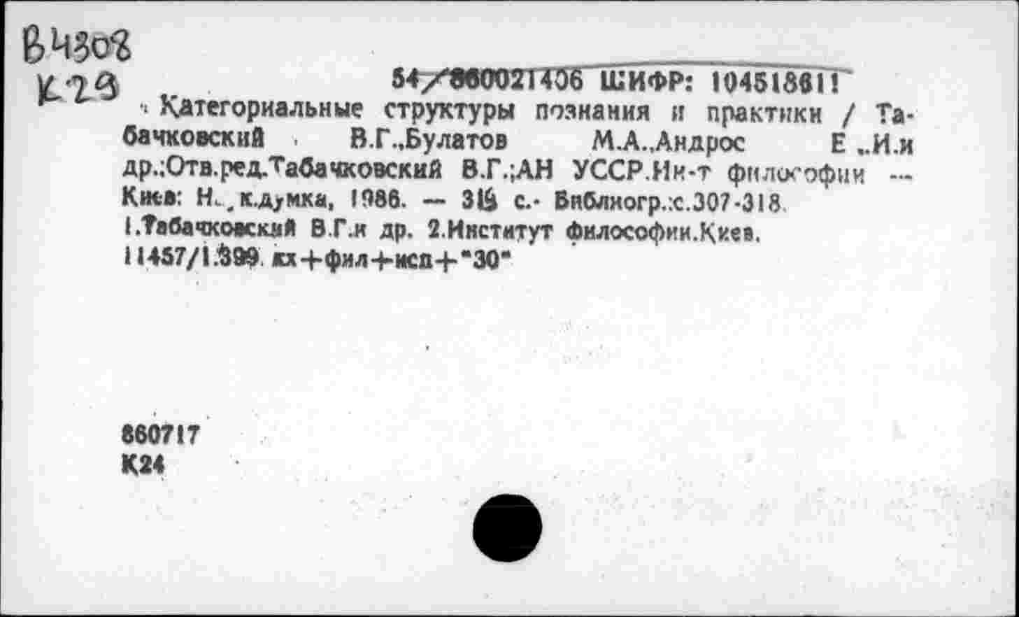 ﻿
у т 3	54/8в002П06 ШИФР: 104518вГГ
• Категориальные структуры познания и практики / Та-бачковский . В.Г.Булатов М.А.,Андрос Е ..И.и др.;Отв.ред.Табачковский В.Г.;АН УССР.Ии-т философии — Киев: Н^кд/мка, 1986. — 31& с.- Библиогр.:с.307-318 I .Табачкоаскмй В.Г.и др. 2.Ииститут философии.Киев.
11457/1.^99 кх4-фил+исд-Ь*30*
860717 К24